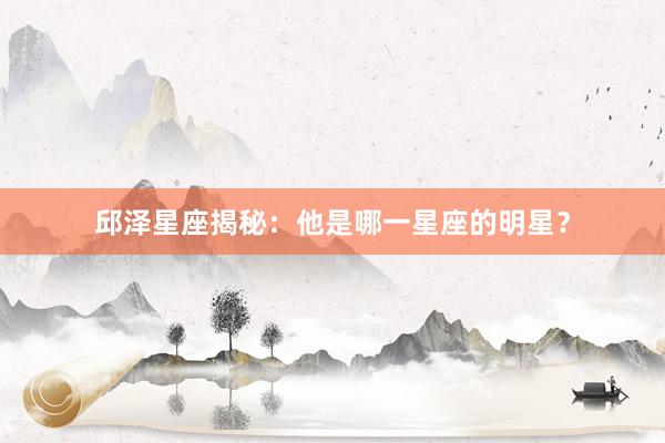 邱泽星座揭秘:他是哪一星座的明星?